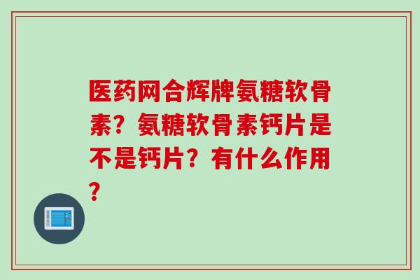 医药网合辉牌氨糖软骨素？氨糖软骨素钙片是不是钙片？有什么作用？