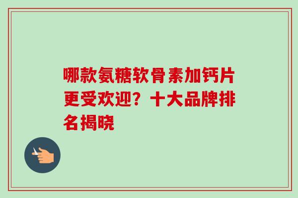 哪款氨糖软骨素加钙片更受欢迎？十大品牌排名揭晓