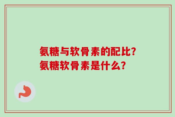 氨糖与软骨素的配比？氨糖软骨素是什么？