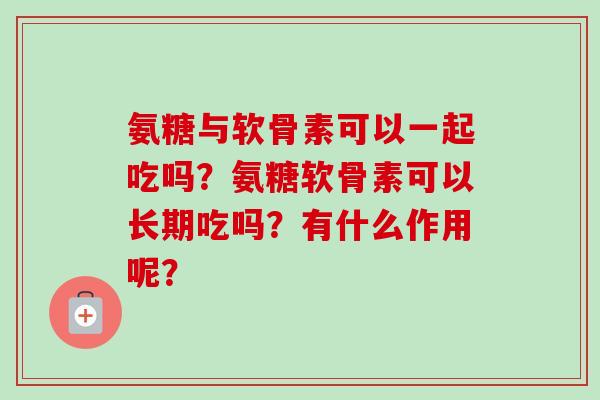 氨糖与软骨素可以一起吃吗?氨糖软骨素可以长期吃吗?有什么作用呢? 氨糖与软骨素可以一起吃吗?氨糖软骨素可以长期吃吗?有什么作用呢?