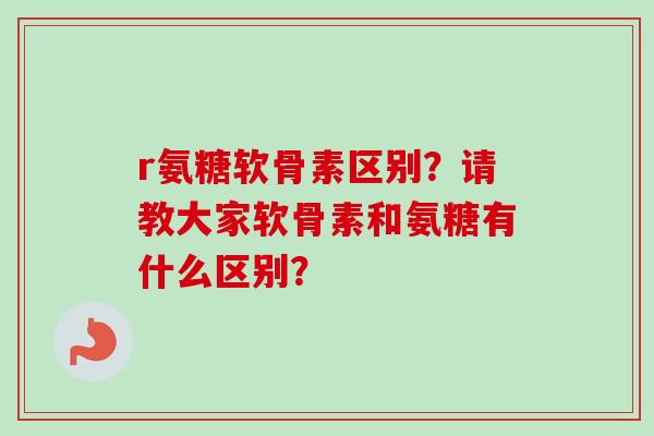 r氨糖软骨素区别？请教大家软骨素和氨糖有什么区别？