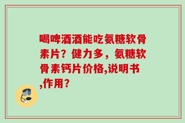 喝啤酒酒能吃氨糖软骨素片？健力多，氨糖软骨素钙片价格,说明书,作用？