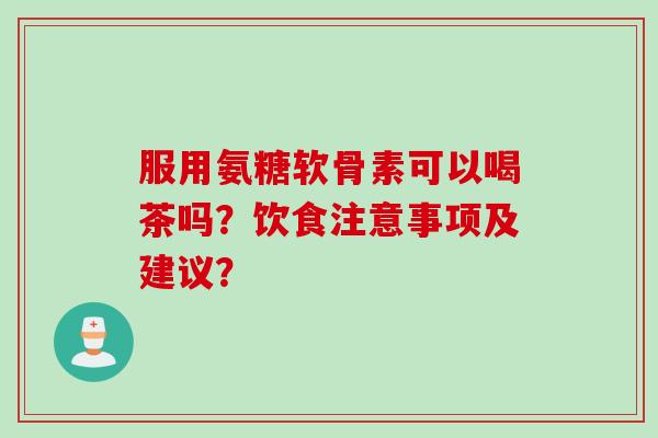 服用氨糖软骨素可以喝茶吗？饮食注意事项及建议？