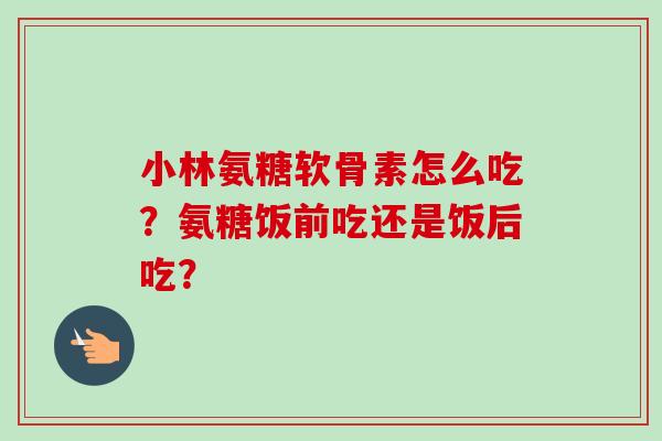 小林氨糖软骨素怎么吃？氨糖饭前吃还是饭后吃？