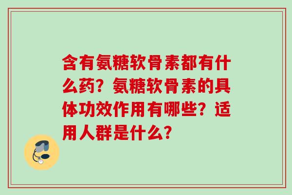 含有氨糖软骨素都有什么药？氨糖软骨素的具体功效作用有哪些？适用人群是什么？