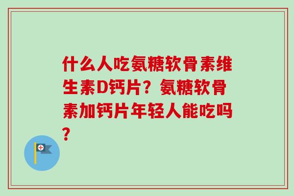 什么人吃氨糖软骨素维生素D钙片?氨糖软骨素加钙片年轻人能吃吗? 什么人吃氨糖软骨素维生素D钙片?氨糖软骨素加钙片年轻人能吃吗?