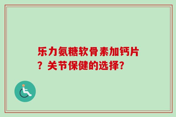 乐力氨糖软骨素加钙片？关节保健的选择？