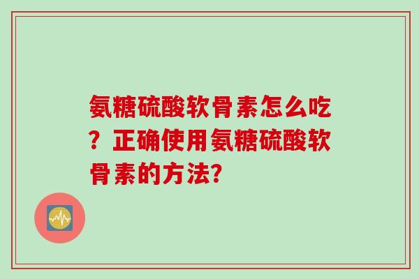氨糖硫酸软骨素怎么吃？正确使用氨糖硫酸软骨素的方法？