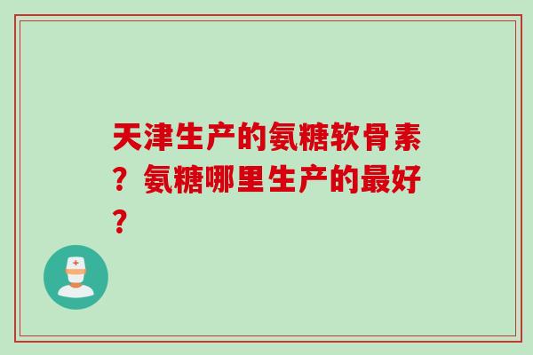 天津生产的氨糖软骨素？氨糖哪里生产的好？