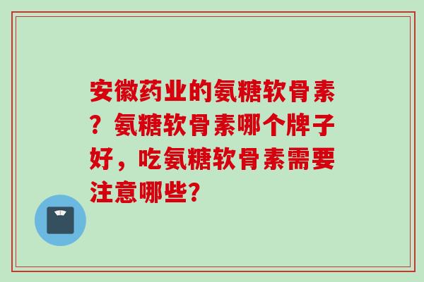 安徽药业的氨糖软骨素?氨糖软骨素哪个牌子好,吃氨糖软骨素需要注意哪些? 安徽药业的氨糖软骨素?氨糖软骨素哪个牌子好,吃氨糖软骨素需要注意哪些?