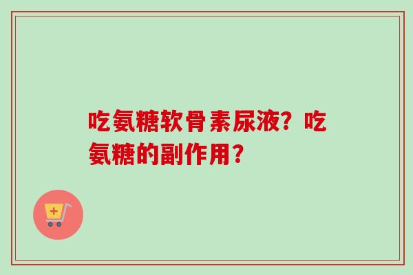 吃氨糖软骨素尿液？吃氨糖的副作用？
