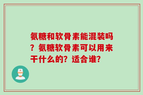 氨糖和软骨素能混装吗？氨糖软骨素可以用来干什么的？适合谁？
