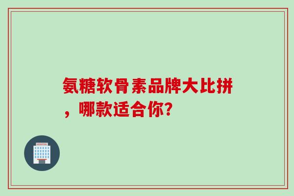 氨糖软骨素品牌大比拼，哪款适合你？