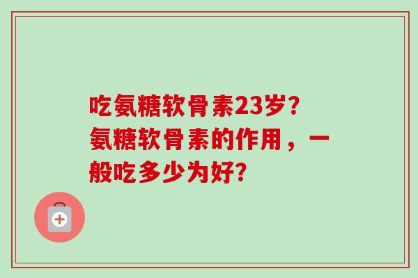 吃氨糖软骨素23岁？氨糖软骨素的作用，一般吃多少为好？