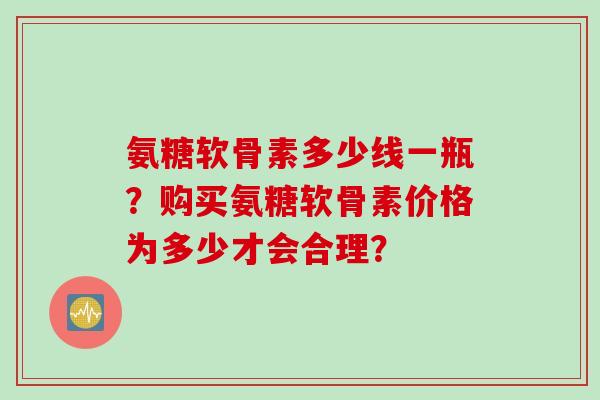 氨糖软骨素多少线一瓶？购买氨糖软骨素价格为多少才会合理？