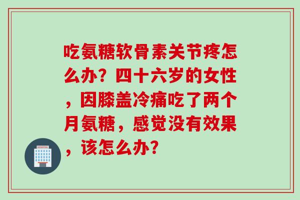 吃氨糖软骨素关节疼怎么办？四十六岁的女性，因膝盖冷痛吃了两个月氨糖，感觉没有效果，该怎么办？