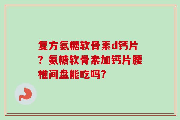 复方氨糖软骨素d钙片？氨糖软骨素加钙片腰椎间盘能吃吗？