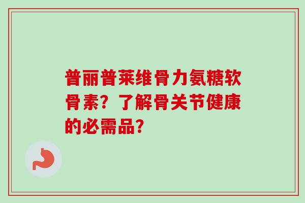 普丽普莱维骨力氨糖软骨素？了解骨关节健康的必需品？
