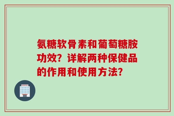 氨糖软骨素和葡萄糖胺功效？详解两种保健品的作用和使用方法？