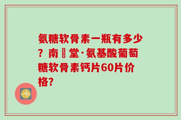 氨糖软骨素一瓶有多少？南雲堂·氨基酸葡萄糖软骨素钙片60片价格？