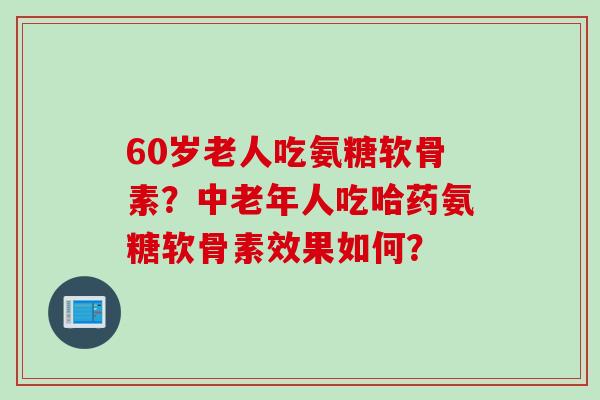 60岁老人吃氨糖软骨素？中老年人吃哈药氨糖软骨素效果如何？