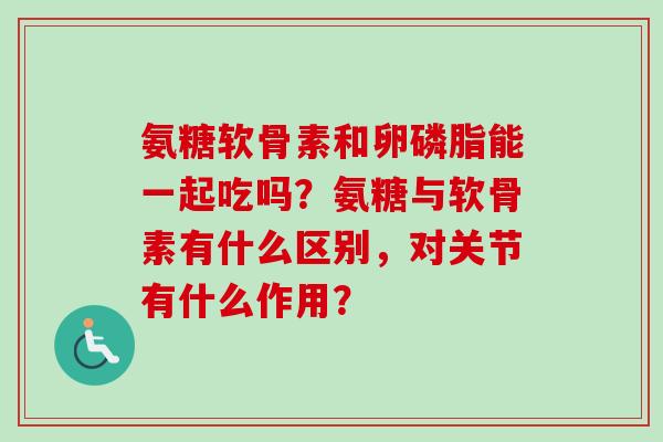 氨糖软骨素和卵磷脂能一起吃吗？氨糖与软骨素有什么区别，对关节有什么作用？
