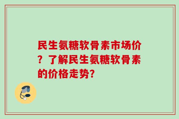 民生氨糖软骨素市场价？了解民生氨糖软骨素的价格走势？