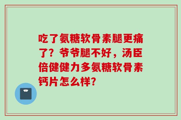 吃了氨糖软骨素腿更痛了？爷爷腿不好，汤臣倍健健力多氨糖软骨素钙片怎么样？