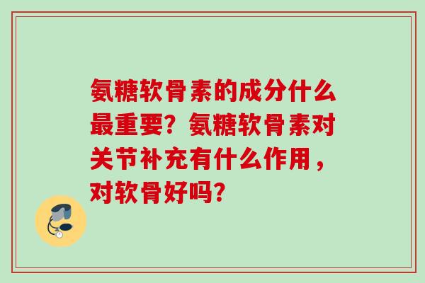 氨糖软骨素的成分什么最重要？氨糖软骨素对关节补充有什么作用，对软骨好吗？