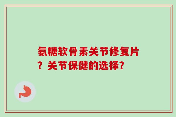 氨糖软骨素关节修复片？关节保健的选择？