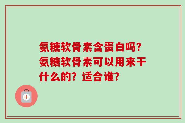 氨糖软骨素含蛋白吗？氨糖软骨素可以用来干什么的？适合谁？