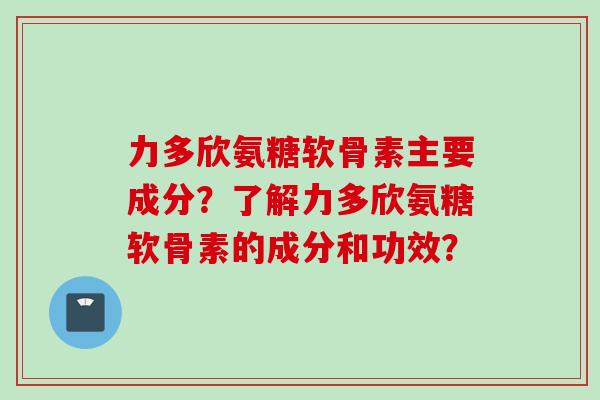 力多欣氨糖软骨素主要成分？了解力多欣氨糖软骨素的成分和功效？