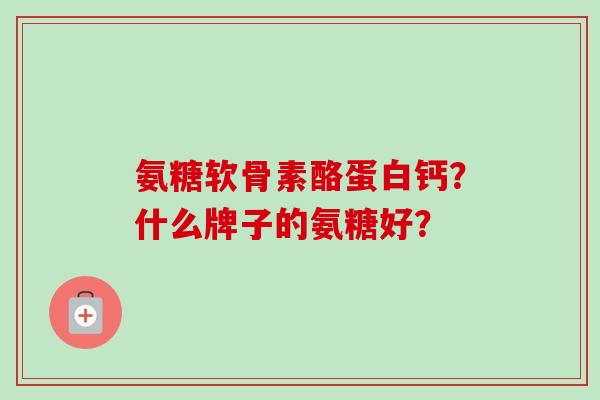 氨糖软骨素酪蛋白钙？什么牌子的氨糖好？