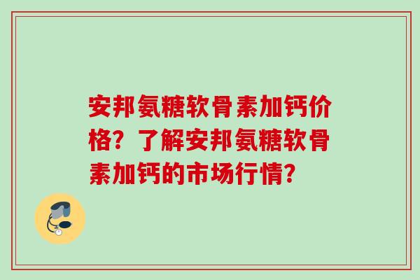 安邦氨糖软骨素加钙价格？了解安邦氨糖软骨素加钙的市场行情？