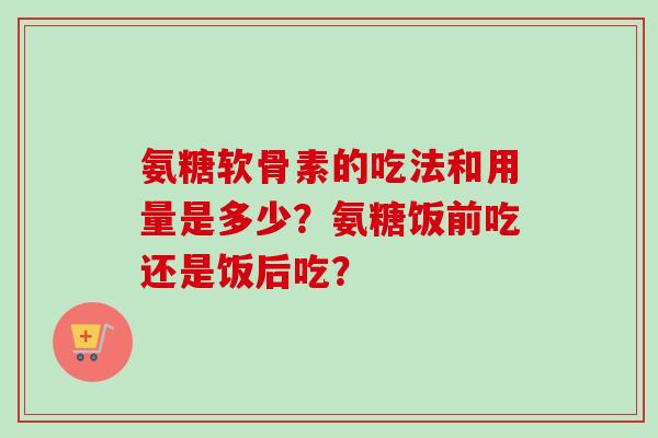 氨糖软骨素的吃法和用量是多少？氨糖饭前吃还是饭后吃？