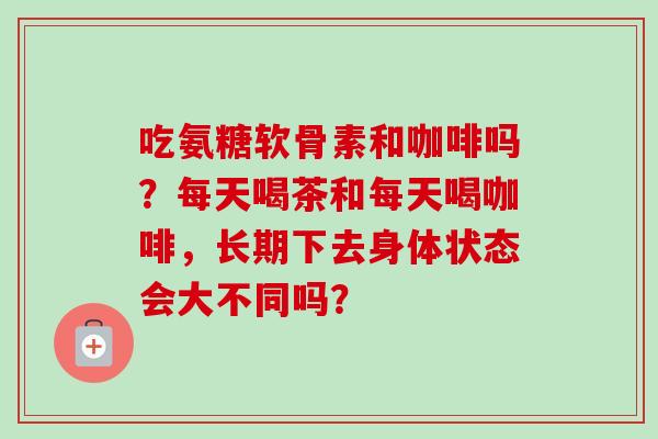 吃氨糖软骨素和咖啡吗?每天喝茶和每天喝咖啡,长期下去身体状态会大不同吗? 吃氨糖软骨素和咖啡吗?每天喝茶和每天喝咖啡,长期下去身体状态会大不同吗?