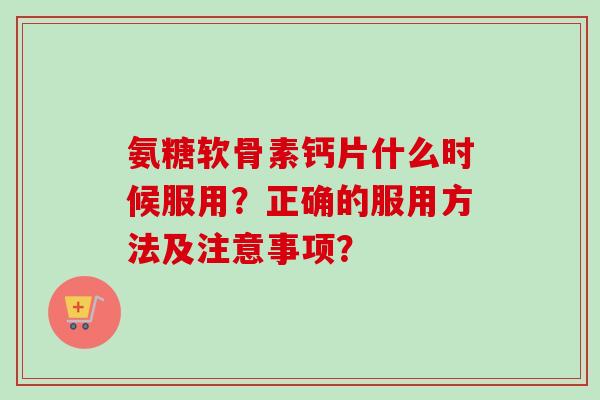 氨糖软骨素钙片什么时候服用？正确的服用方法及注意事项？