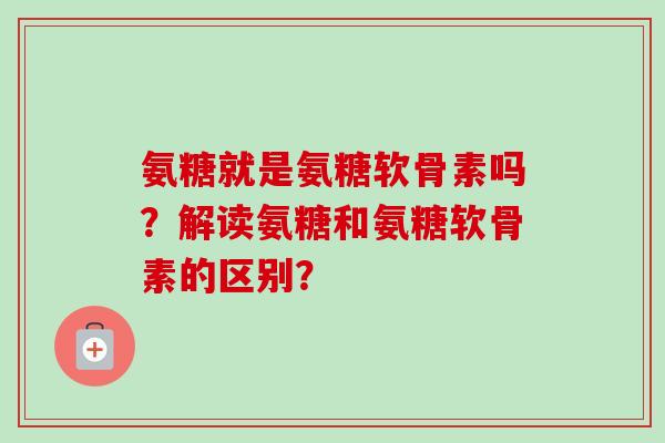 氨糖就是氨糖软骨素吗？解读氨糖和氨糖软骨素的区别？