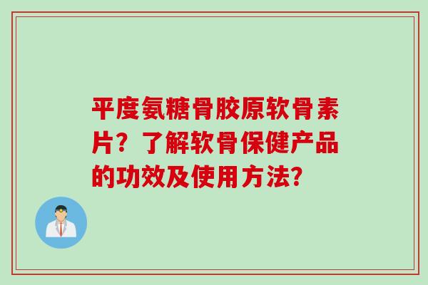 平度氨糖骨胶原软骨素片？了解软骨保健产品的功效及使用方法？