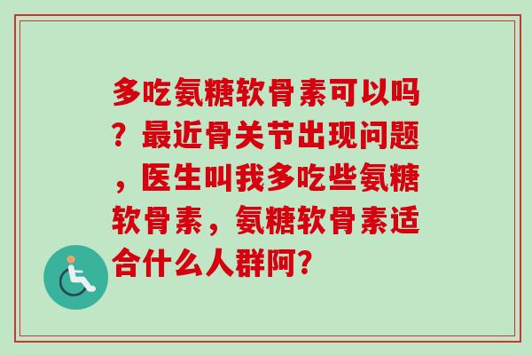 多吃氨糖软骨素可以吗？最近骨关节出现问题，医生叫我多吃些氨糖软骨素，氨糖软骨素适合什么人群阿？