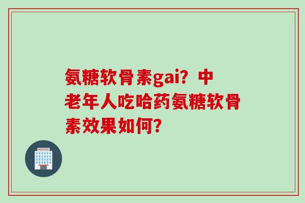 氨糖软骨素gai？中老年人吃哈药氨糖软骨素效果如何？