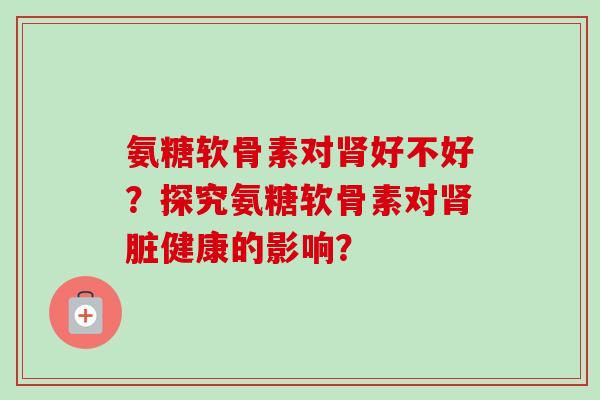 氨糖软骨素对好不好?探究氨糖软骨素对脏健康的影响? 氨糖软骨素对好不好?探究氨糖软骨素对脏健康的影响?