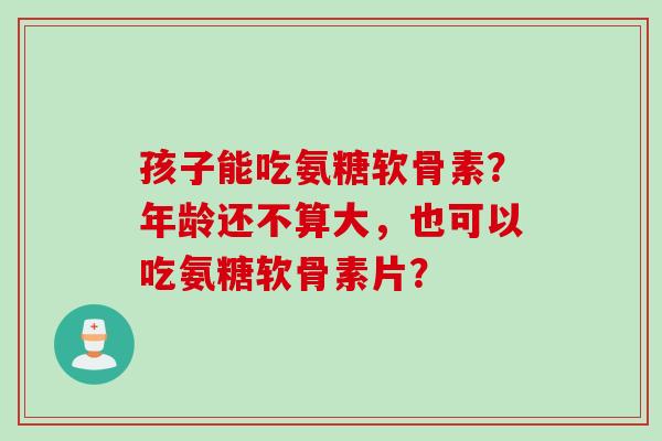 孩子能吃氨糖软骨素？年龄还不算大，也可以吃氨糖软骨素片？
