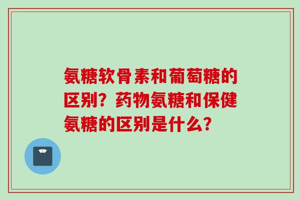 氨糖软骨素和葡萄糖的区别？药物氨糖和保健氨糖的区别是什么？