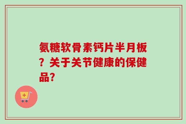 氨糖软骨素钙片半月板？关于关节健康的保健品？