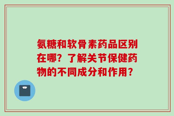氨糖和软骨素药品区别在哪？了解关节保健药物的不同成分和作用？