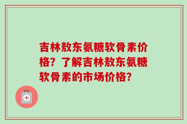 吉林敖东氨糖软骨素价格？了解吉林敖东氨糖软骨素的市场价格？