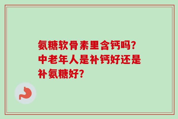 氨糖软骨素里含钙吗？中老年人是补钙好还是补氨糖好？