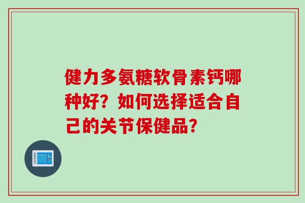 健力多氨糖软骨素钙哪种好？如何选择适合自己的关节保健品？