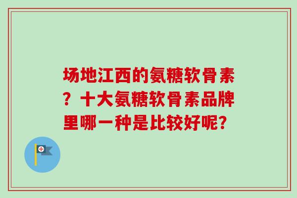 场地江西的氨糖软骨素？十大氨糖软骨素品牌里哪一种是比较好呢？